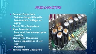 FIXEDCAPACITORS
 Ceramic Capacitors
• Values change little with
temperature, voltage, or
aging
 Plastic Film Capacitors
 Mica Capacitors
• Low cost, low leakage, good
stability
 Electrolytic Capacitors
• Large capacitance at low
cost
• Polarized
 Surface Mount Capacitors
 