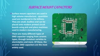 SURFACEMOUNTCAPACITORS
Surface mount capacitors are used in
high volume manufacture - quantities
used are numbered in the billions.
They are small, leadless and can be
placed onto modern printed circuit
boards using pick and place machines
used in modern manufacturing.
There are many different types of
SMD capacitor ranging from ceramic
types, through tantalum varieties to
electrolytics and more. Of these, the
ceramic SMD capacitors are the most
widely used.
 