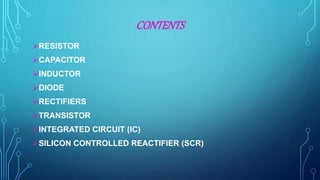 CONTENTS
RESISTOR
CAPACITOR
INDUCTOR
DIODE
RECTIFIERS
TRANSISTOR
INTEGRATED CIRCUIT (IC)
SILICON CONTROLLED REACTIFIER (SCR)
 
