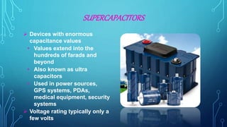SUPERCAPACITORS
 Devices with enormous
capacitance values
• Values extend into the
hundreds of farads and
beyond
• Also known as ultra
capacitors
• Used in power sources,
GPS systems, PDAs,
medical equipment, security
systems
 Voltage rating typically only a
few volts
 