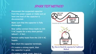 SPARKTESTMETHOD
 Disconnect the suspected capacitor
from the power supply or make sure at
least one lead of the capacitor is
disconnected.
 Make sure that the capacitor is fully
discharged.
 Now safely connect these leads to 230
V AC Supply for a very short period
(about1- 4 Sec) .
 Remove safely leads from the 230 V AC
Supply.
 Now short the capacitor terminals.
 If it makes a strong spark, then
the capacitor is good.
 