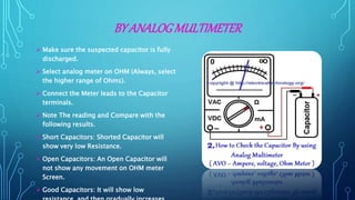 BY ANALOGMULTIMETER
 Make sure the suspected capacitor is fully
discharged.
 Select analog meter on OHM (Always, select
the higher range of Ohms).
 Connect the Meter leads to the Capacitor
terminals.
 Note The reading and Compare with the
following results.
 Short Capacitors: Shorted Capacitor will
show very low Resistance.
 Open Capacitors: An Open Capacitor will
not show any movement on OHM meter
Screen.
 Good Capacitors: It will show low
 