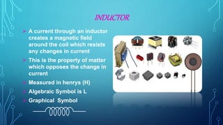 INDUCTOR
 A current through an inductor
creates a magnetic field
around the coil which resists
any changes in current
 This is the property of matter
which opposes the change in
current
 Measured in henrys (H)
 Algebraic Symbol is L
 Graphical Symbol
 
