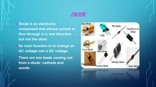 DIODE
Diode is an electronic
component that allows current to
flow through it in one direction
but not the other.
Its main function is to change an
AC voltage into a DC voltage.
There are two leads coming out
from a diode: cathode and
anode.
 