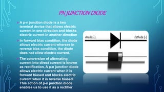 PN JUNCTIONDIODE
A p-n junction diode is a two
terminal device that allows electric
current in one direction and blocks
electric current in another direction
In forward bias condition, the diode
allows electric current whereas in
reverse bias condition, the diode
does not allow electric current.
The conversion of alternating
current into direct current is known
as rectification. A p-n junction diode
allows electric current when it is
forward biased and blocks electric
current when it is reverse biased.
This action of p-n junction diode
enables us to use it as a rectifier
 