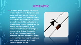 ZENERDIODE
 The Zener diode operates just like the
normal diode when in the forward-bias
mode, and has a turn-on voltage of
between 0.3 and 0.7 V. However, when
connected in the reverse mode, which
is usual in most of its applications, a
small leakage current may flow. As the
reverse voltage increases to the
predetermined breakdown voltage, a
current starts flowing through the
diode. The current increases to a
maximum, which is determined by the
series resistor, after which it stabilizes
and remains constant over a wide
range of applied voltage.
 