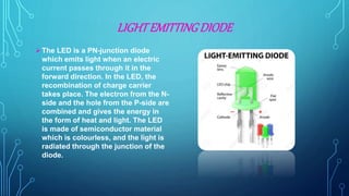 LIGHTEMITTINGDIODE
The LED is a PN-junction diode
which emits light when an electric
current passes through it in the
forward direction. In the LED, the
recombination of charge carrier
takes place. The electron from the N-
side and the hole from the P-side are
combined and gives the energy in
the form of heat and light. The LED
is made of semiconductor material
which is colourless, and the light is
radiated through the junction of the
diode.
 
