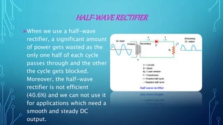 HALF-WAVERECTIFIER
When we use a half-wave
rectifier, a significant amount
of power gets wasted as the
only one half of each cycle
passes through and the other
the cycle gets blocked.
Moreover, the half-wave
rectifier is not efficient
(40.6%) and we can not use it
for applications which need a
smooth and steady DC
output.
 