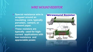 WIREWOUNDRESISTOR
 Special resistance wire is
wrapped around an
insulating core, typically
porcelain, cement, or
pressed paper.
 These resistors are
typically used for high-
current applications with
low resistance and
appreciable power.
 