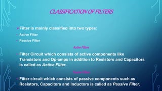 CLASSIFICATIONOFFILTERS
Filter is mainly classified into two types:
• Active Filter
• Passive Filter
ActiveFilters
• Filter Circuit which consists of active components like
Transistors and Op-amps in addition to Resistors and Capacitors
is called as Active Filter.
PassiveFilters
• Filter circuit which consists of passive components such as
Resistors, Capacitors and Inductors is called as Passive Filter.
 