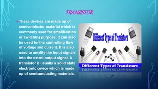 TRANSISTOR
These devices are made up of
semiconductor material which is
commonly used for amplification
or switching purpose, it can also
be used for the controlling flow
of voltage and current. It is also
used to amplify the input signals
into the extent output signal. A
transistor is usually a solid state
electronic device which is made
up of semiconducting materials.
 