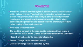 TRANSISTOR
Transistor consists of three layers of semiconductor, which have an
ability to hold current. The electricity conducting material such as
silicon and germanium has the ability to carry electricity between
conductors and insulator which was enclosed by plastic wires.
Semiconducting materials are treated by some chemical procedure
called doping of the semiconductor.
How Does Transistor Work?
• The working concept is the main part to understand how to use a
transistor or how it works?, there are three terminals in the transistor:
• Base: It gives base to the transistor electrodes.
• Emitter: Charge carriers emitted by this.
• Collector: Charge carriers collected by this.
 