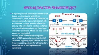 BIPOLARJUNCTIONTRANSISTOR(BJT)
A Bipolar junction transistor is made up of
doped semiconductor with three
terminals i.e., base, emitter & collector. In
this procedure, holes and electrons both
are involved. A large amount of current
passing into collector to emitter switches
up by modifying small current from base
to emitter terminals. These are also called
as current controlled
devices. NPN and PNP are two prime
parts of BJTs as we discussed earlier. BJT
turned on by giving input to base because
it has lowest impedance for all transistors.
Amplification is also highest for all
transistors.
 