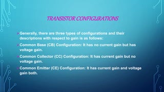 TRANSISTORCONFIGURATIONS
Generally, there are three types of configurations and their
descriptions with respect to gain is as follows:
Common Base (CB) Configuration: It has no current gain but has
voltage gain.
Common Collector (CC) Configuration: It has current gain but no
voltage gain.
Common Emitter (CE) Configuration: It has current gain and voltage
gain both.
 