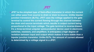 JFET
JFET is the simplest type of field-effect transistor in which the current
can either pass from source to drain or drain to source. Unlike bipolar
junction transistors (BJTs), JFET uses the voltage applied to the gate
terminal to control the current flowing through the channel between
the drain and source terminals which results in output current being
proportional to the input voltage. The gate terminal is reverse-biased.
It’s a three-terminal unipolar semiconductor device used in electronic
switches, resistors, and amplifiers. It anticipates a high degree of
isolation between input and output which makes it more stable than a
bipolar junction transistor. Unlike BJTs, the amount of current allowed
is determined by a voltage signal in a JFET.
 