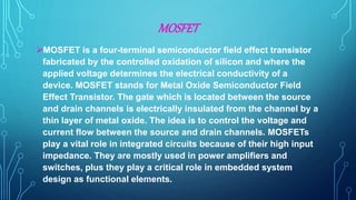 MOSFET
MOSFET is a four-terminal semiconductor field effect transistor
fabricated by the controlled oxidation of silicon and where the
applied voltage determines the electrical conductivity of a
device. MOSFET stands for Metal Oxide Semiconductor Field
Effect Transistor. The gate which is located between the source
and drain channels is electrically insulated from the channel by a
thin layer of metal oxide. The idea is to control the voltage and
current flow between the source and drain channels. MOSFETs
play a vital role in integrated circuits because of their high input
impedance. They are mostly used in power amplifiers and
switches, plus they play a critical role in embedded system
design as functional elements.
 