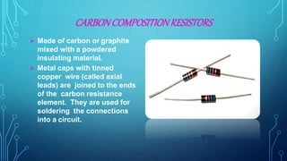 CARBONCOMPOSITIONRESISTORS
 Made of carbon or graphite
mixed with a powdered
insulating material.
 Metal caps with tinned
copper wire (called axial
leads) are joined to the ends
of the carbon resistance
element. They are used for
soldering the connections
into a circuit.
 