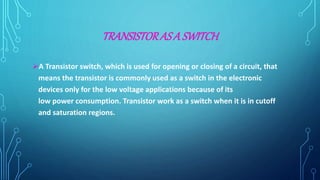 TRANSISTORASA SWITCH
A Transistor switch, which is used for opening or closing of a circuit, that
means the transistor is commonly used as a switch in the electronic
devices only for the low voltage applications because of its
low power consumption. Transistor work as a switch when it is in cutoff
and saturation regions.
 