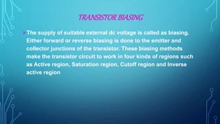 TRANSISTORBIASING
The supply of suitable external dc voltage is called as biasing.
Either forward or reverse biasing is done to the emitter and
collector junctions of the transistor. These biasing methods
make the transistor circuit to work in four kinds of regions such
as Active region, Saturation region, Cutoff region and Inverse
active region
 
