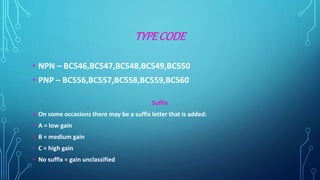 TYPE CODE
• NPN – BC546,BC547,BC548,BC549,BC550
• PNP – BC556,BC557,BC558,BC559,BC560
Suffix
On some occasions there may be a suffix letter that is added:
• A = low gain
• B = medium gain
• C = high gain
• No suffix = gain unclassified
 