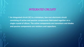 INTEGRATEDCIRCUITS
• An integrated circuit (IC) is a miniature, low cost electronic circuit
consisting of active and passive components fabricated together on a
single crystal of silicon. The active components are transistors and diodes
and passive components are resistors and capacitors.
 