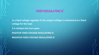FIXEDREGULATINGIC
In a fixed voltage regulator IC the output voltage is maintained at a fixed
voltage for the load.
It is divided into two types-
• POSITIVE FIXED VOLTAGE REGULATING IC
• NEGATIVE FIXED VOLTAGE REGULATING IC
 