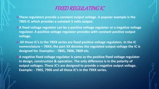 FIXEDREGULATINGIC
These regulators provide a constant output voltage. A popular example is the
7805 IC which provides a constant 5 volts output.
A fixed voltage regulator can be a positive voltage regulator or a negative voltage
regulator. A positive voltage regulator provides with constant positive output
voltage.
 All those IC’s in the 78XX series are fixed positive voltage regulators. In the IC
nomenclature – 78XX; the part XX denotes the regulated output voltage the IC is
designed for. Examples: - 7805, 7806, 7809 etc.
A negative fixed voltage regulator is same as the positive fixed voltage regulator
in design, construction & operation. The only difference is in the polarity of
output voltages. These IC’s are designed to provide a negative output voltage.
Example: - 7905, 7906 and all those IC’s in the 79XX series.
 