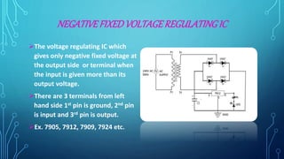 NEGATIVEFIXEDVOLTAGEREGULATING IC
The voltage regulating IC which
gives only negative fixed voltage at
the output side or terminal when
the input is given more than its
output voltage.
There are 3 terminals from left
hand side 1st pin is ground, 2nd pin
is input and 3rd pin is output.
Ex. 7905, 7912, 7909, 7924 etc.
 