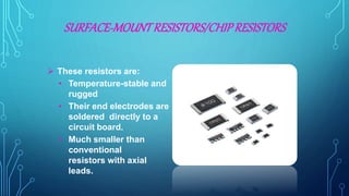 SURFACE-MOUNTRESISTORS/CHIPRESISTORS
 These resistors are:
• Temperature-stable and
rugged
• Their end electrodes are
soldered directly to a
circuit board.
• Much smaller than
conventional
resistors with axial
leads.
 