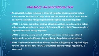 VARIABLES VOLTAGE REGULATOR
An adjustable voltage regulator is a kind of regulator whose regulated output
voltage can be varied over a range. There are two variations of the same; known
as positive adjustable voltage regulator and negative adjustable regulator.
LM317 is a classic example of positive adjustable voltage regulator, whose output
voltage can be varied over a range of 1.2 volts to 57 volts. LM337 is an example of
negative adjustable voltage regulator.
LM337 is actually a complement of LM317 which are similar in operation &
design; with the only difference being polarity of regulated output voltage.
There may be certain conditions where a variable voltage may be required. Right
now we shall discuss how an LM317 adjustable positive voltage regulator IC is
connected.
 
