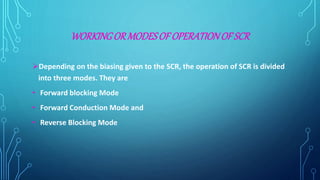 WORKINGORMODESOF OPERATIONOF SCR
Depending on the biasing given to the SCR, the operation of SCR is divided
into three modes. They are
• Forward blocking Mode
• Forward Conduction Mode and
• Reverse Blocking Mode
 