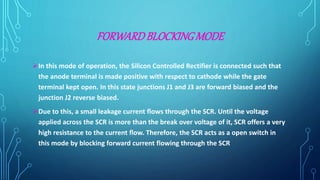 FORWARDBLOCKINGMODE
In this mode of operation, the Silicon Controlled Rectifier is connected such that
the anode terminal is made positive with respect to cathode while the gate
terminal kept open. In this state junctions J1 and J3 are forward biased and the
junction J2 reverse biased.
Due to this, a small leakage current flows through the SCR. Until the voltage
applied across the SCR is more than the break over voltage of it, SCR offers a very
high resistance to the current flow. Therefore, the SCR acts as a open switch in
this mode by blocking forward current flowing through the SCR
 
