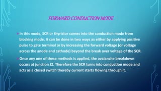 FORWARDCONDUCTIONMODE
In this mode, SCR or thyristor comes into the conduction mode from
blocking mode. It can be done in two ways as either by applying positive
pulse to gate terminal or by increasing the forward voltage (or voltage
across the anode and cathode) beyond the break over voltage of the SCR.
Once any one of these methods is applied, the avalanche breakdown
occurs at junction J2. Therefore the SCR turns into conduction mode and
acts as a closed switch thereby current starts flowing through it.
 