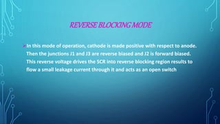 REVERSEBLOCKING MODE
In this mode of operation, cathode is made positive with respect to anode.
Then the junctions J1 and J3 are reverse biased and J2 is forward biased.
This reverse voltage drives the SCR into reverse blocking region results to
flow a small leakage current through it and acts as an open switch
 