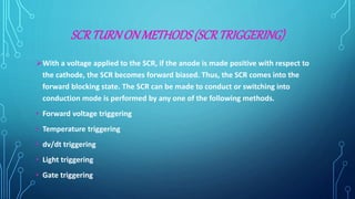 SCRTURNON METHODS(SCRTRIGGERING)
With a voltage applied to the SCR, if the anode is made positive with respect to
the cathode, the SCR becomes forward biased. Thus, the SCR comes into the
forward blocking state. The SCR can be made to conduct or switching into
conduction mode is performed by any one of the following methods.
• Forward voltage triggering
• Temperature triggering
• dv/dt triggering
• Light triggering
• Gate triggering
 