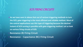 SCRFIRINGCIRCUITS
As we have seen in above that out of various triggering methods to turn
the SCR, gate triggering is the most efficient and reliable method. Most of
the control applications use this type of triggering because the desired
instant of SCR turning is possible with gate triggering method. Let us look
on various firing circuits of SCR.
• Resistance (R) Firing Circuit
• Resistance – Capacitance (RC) Firing Circuit
 