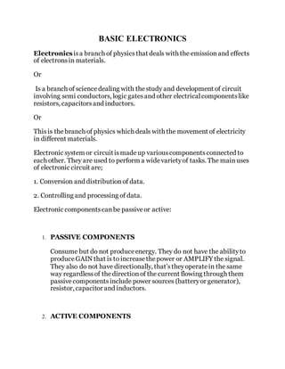 BASIC ELECTRONICS
Electronicsisa branch of physicsthat deals with the emissionand effects
of electronsin materials.
Or
Is a branch of sciencedealing with thestudy and development of circuit
involving semi conductors, logic gatesand other electricalcomponentslike
resistors, capacitorsand inductors.
Or
Thisis thebranch of physics which deals with the movement of electricity
in different materials.
Electronic system or circuitismadeup variouscomponentsconnected to
each other. They are used to perform a widevarietyof tasks. The mainuses
of electronic circuit are;
1. Conversion and distributionof data.
2. Controlling and processing of data.
Electronic componentscanbe passiveor active:
1. PASSIVE COMPONENTS
Consume but do not produceenergy. They do not have the abilityto
produceGAIN that is to increasethepower or AMPLIFY the signal.
They also do not have directionally, that’stheyoperatein the same
way regardlessof thedirectionof the current flowing through them
passivecomponentsinclude power sources (batteryor generator),
resistor, capacitor and inductors.
2. ACTIVE COMPONENTS
 