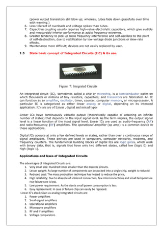 (power output transistors still blow up; whereas, tubes fade down gracefully over time
with warning.)
6. Less tolerant of overloads and voltage spikes than tubes.
7. Capacitive coupling usually requires high-value electrolytic capacitors, which give audibly
and measurably inferior performance at audio frequency extremes.
8. Greater tendency to pick up radio frequency interference and self-oscillate to the point
of self-destruction, due to rectification by low-voltage diode junctions or slew-rate
effects.
9. Maintenance more difficult; devices are not easily replaced by user.
1.5 State basic concept of Integrated Circuits (I.C) & its use.
Figure 7: Integrated Circuits
An integrated circuit (IC), sometimes called a chip or microchip, is a semiconductor wafer on
which thousands or millions of tiny resistors, capacitors, and transistors are fabricated. An IC
can function as an amplifier, oscillator, timer, counter, computer memory, or microprocessor. A
particular IC is categorized as either linear analog or digital, depending on its intended
application. IC's are are of Linear , digital and mixed types
Linear ICs have continuously variable output (theoretically capable of attaining an infinite
number of states) that depends on the input signal level. As the term implies, the output signal
level is a linear function of the input signal level. Linear ICs are used as audio-frequency (AF)
and radio-frequency (RF) amplifiers. The operational amplifier (op amp) is a common device in
these applications.
Digital ICs operate at only a few defined levels or states, rather than over a continuous range of
signal amplitudes. These devices are used in computers, computer networks, modems, and
frequency counters. The fundamental building blocks of digital ICs are logic gates, which work
with binary data, that is, signals that have only two different states, called low (logic 0) and
high (logic 1).
Applications and Uses of Integrated Circuits
The advantages of Integrated Circuits are:
1. Very small size: Hundred times smaller than the discrete circuits.
2. Lesser weight: As large number of components can be packed into a single chip, weight is reduced
3. Reduced cost: The mass production technique has helped to reduce the price,
4. High reliability: Due to absence of soldered connection, few interconnections and small temperature
rise failure rate is low.
5. Low power requirement: As the size is small power consumption is less.
6. Easy replacement: In case of failure chip can easily be replaced.
Linear IC's also known as analog Integrated circuits are:
1. Power amplifiers
2. Small-signal amplifiers
3. Operational amplifiers
4. Microwave amplifiers
5. RF and IF amplifiers
6. Voltage comparators
 