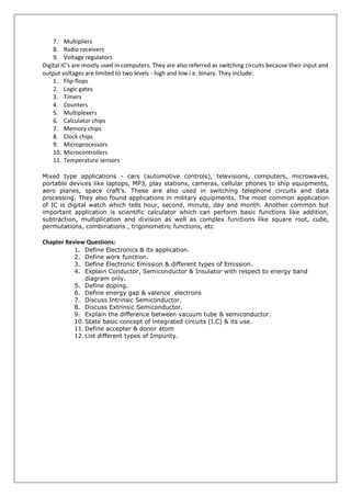 7. Multipliers
8. Radio receivers
9. Voltage regulators
Digital IC's are mostly used in computers. They are also referred as switching circuits because their input and
output voltages are limited to two levels - high and low i.e. binary. They include:
1. Flip-flops
2. Logic gates
3. Timers
4. Counters
5. Multiplexers
6. Calculator chips
7. Memory chips
8. Clock chips
9. Microprocessors
10. Microcontrollers
11. Temperature sensors
Mixed type applications - cars (automotive controls), televisions, computers, microwaves,
portable devices like laptops, MP3, play stations, cameras, cellular phones to ship equipments,
aero planes, space craft’s. These are also used in switching telephone circuits and data
processing. They also found applications in military equipments. The most common application
of IC is digital watch which tells hour, second, minute, day and month. Another common but
important application is scientific calculator which can perform basic functions like addition,
subtraction, multiplication and division as well as complex functions like square root, cube,
permutations, combinations , trigonometric functions, etc
Chapter Review Questions:
1. Define Electronics & its application.
2. Define work function.
3. Define Electronic Emission & different types of Emission.
4. Explain Conductor, Semiconductor & Insulator with respect to energy band
diagram only.
5. Define doping.
6. Define energy gap & valence electrons
7. Discuss Intrinsic Semiconductor.
8. Discuss Extrinsic Semiconductor.
9. Explain the difference between vacuum tube & semiconductor.
10. State basic concept of integrated circuits (I.C) & its use.
11. Define accepter & donor atom
12. List different types of Impurity.
 