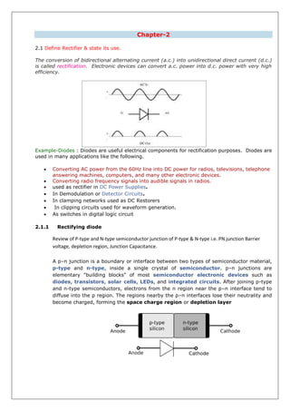 Chapter-2
2.1 Define Rectifier & state its use.
The conversion of bidirectional alternating current (a.c.) into unidirectional direct current (d.c.)
is called rectification. Electronic devices can convert a.c. power into d.c. power with very high
efficiency.
Example-Diodes : Diodes are useful electrical components for rectification purposes. Diodes are
used in many applications like the following.
 Converting AC power from the 60Hz line into DC power for radios, televisions, telephone
answering machines, computers, and many other electronic devices.
 Converting radio frequency signals into audible signals in radios.
 used as rectifier in DC Power Supplies.
 In Demodulation or Detector Circuits.
 In clamping networks used as DC Restorers
 In clipping circuits used for waveform generation.
 As switches in digital logic circuit
2.1.1 Rectifying diode
Review of P-type and N-type semiconductor junction of P-type & N-type i.e. PN junction Barrier
voltage, depletion region, Junction Capacitance.
A p–n junction is a boundary or interface between two types of semiconductor material,
p-type and n-type, inside a single crystal of semiconductor. p–n junctions are
elementary "building blocks" of most semiconductor electronic devices such as
diodes, transistors, solar cells, LEDs, and integrated circuits. After joining p-type
and n-type semiconductors, electrons from the n region near the p–n interface tend to
diffuse into the p region. The regions nearby the p–n interfaces lose their neutrality and
become charged, forming the space charge region or depletion layer
 