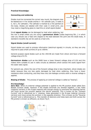 Practical Knowledge:
Connecting and soldering
Diodes must be connected the correct way round, the diagram may
be labeled a or + for anode and k or - for cathode (yes, it really is
k, not c, for cathode!). The cathode is marked by a line painted on
the body. Diodes are labeled with their code in small print, you
may need a magnifying glass to read this on small signal diodes!
Small signal diodes can be damaged by heat when soldering, but
the risk is small unless you are using a germanium diode (codes beginning OA...) in which
case you should use a heat sink clipped to the lead between the joint and the diode body. A
standard crocodile clip can be used as a heat sink.
Signal diodes (small current)
Signal diodes are used to process information (electrical signals) in circuits, so they are only
required to pass small currents of up to 100mA.
General purpose signal diodes such as the 1N4148 are made from silicon and have a forward
voltage drop of 0.7V.
Germanium diodes such as the OA90 have a lower forward voltage drop of 0.2V and this
makes them suitable to use in radio circuits as detectors which extract the audio signal from
the weak radio signal.
For general use, where the size of the forward voltage drop is less important, silicon diodes are
better because they are less easily damaged by heat when soldering, they have a lower
resistance when conducting, and they have very low leakage currents when a reverse voltage is
applied.
Biasing of Diode: The process of applying an external voltage is called as “biasing”.
Pre Knowledge:
Zero Bias: When no external voltage potential is applied to the PN junction diode called Zero
Biased Junction Diode. However if the diodes terminals are shorted together, a few holes
(majority carriers) in the P-type material with enough energy to overcome the potential barrier
will move across the junction against this barrier potential. This is known as the “Forward
Current” and is referenced as IF.. Likewise, holes generated in the N-type material (minority
carriers) and move across the junction in the opposite direction. This is known as the “Reverse
Current” and is referenced as IR. This transfer of electrons and holes back and forth across the
PN junction is known as diffusion, as shown Fig 9.
Fig 9: Zero Bias
 