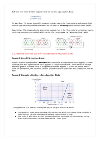 But how ever there are two ways in which we can bias a pn junction diode.
1) Forward bias
2) Reverse bias
Forward Bias – The voltage potential is connected positive, (+ve) to the P-type material and negative, (-ve)
to the N-type material across the diode which has the effect of Decreasing the PN junction diodes’s width.
Reverse Bias – The voltage potential is connected negative, (-ve) to the P-type material and positive, (+ve) to
the N-type material across the diode which has the effect of Increasing the PN junction diode’s width.
2.1.2 Forward & Reverse bias & V-I characteristics of PN junction Diode
Forward Biased PN Junction Diode
When a diode is connected in a Forward Bias condition, a negative voltage is applied to the n-
type material and a positive voltage is applied to the p-type material. If this external voltage
becomes greater than the value of the potential barrier, approx. 0.7 volts for silicon and 0.3
volts for germanium, the potential barriers opposition will be overcome and current will start to
flow.
Forward Characteristics Curve for a Junction Diode
The application of a forward biasing voltage on the junction diode results
 the depletion layer becoming very thin and narrow which represents a low impedance
path through the junction thereby allowing high currents to flow.
 The point at which this sudden increase in current takes place is represented on the
static I-V characteristics curve above as the “knee” point.
 