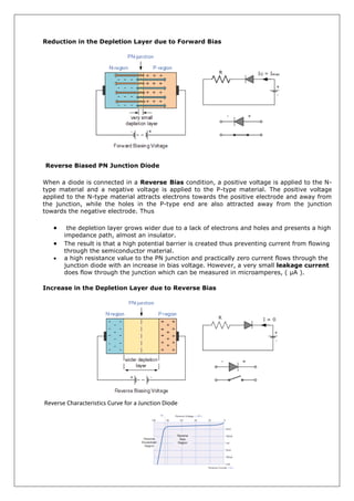 Reduction in the Depletion Layer due to Forward Bias
Reverse Biased PN Junction Diode
When a diode is connected in a Reverse Bias condition, a positive voltage is applied to the N-
type material and a negative voltage is applied to the P-type material. The positive voltage
applied to the N-type material attracts electrons towards the positive electrode and away from
the junction, while the holes in the P-type end are also attracted away from the junction
towards the negative electrode. Thus
 the depletion layer grows wider due to a lack of electrons and holes and presents a high
impedance path, almost an insulator.
 The result is that a high potential barrier is created thus preventing current from flowing
through the semiconductor material.
 a high resistance value to the PN junction and practically zero current flows through the
junction diode with an increase in bias voltage. However, a very small leakage current
does flow through the junction which can be measured in microamperes, ( μA ).
Increase in the Depletion Layer due to Reverse Bias
Reverse Characteristics Curve for a Junction Diode
 