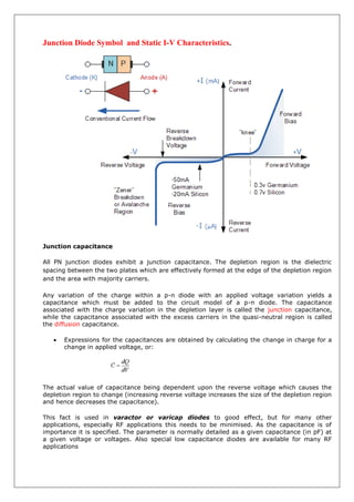 Junction Diode Symbol and Static I-V Characteristics.
Junction capacitance
All PN junction diodes exhibit a junction capacitance. The depletion region is the dielectric
spacing between the two plates which are effectively formed at the edge of the depletion region
and the area with majority carriers.
Any variation of the charge within a p-n diode with an applied voltage variation yields a
capacitance which must be added to the circuit model of a p-n diode. The capacitance
associated with the charge variation in the depletion layer is called the junction capacitance,
while the capacitance associated with the excess carriers in the quasi-neutral region is called
the diffusion capacitance.
 Expressions for the capacitances are obtained by calculating the change in charge for a
change in applied voltage, or:
The actual value of capacitance being dependent upon the reverse voltage which causes the
depletion region to change (increasing reverse voltage increases the size of the depletion region
and hence decreases the capacitance).
This fact is used in varactor or varicap diodes to good effect, but for many other
applications, especially RF applications this needs to be minimised. As the capacitance is of
importance it is specified. The parameter is normally detailed as a given capacitance (in pF) at
a given voltage or voltages. Also special low capacitance diodes are available for many RF
applications
 