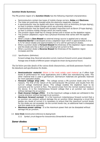 Junction Diode Summary
The PN junction region of a Junction Diode has the following important characteristics:
 Semiconductors contain two types of mobile charge carriers, Holes and Electrons.
 The holes are positively charged while the electrons negatively charged.
 A semiconductor may be doped with donor impurities such as Antimony (N-type doping),
so that it contains mobile charges which are primarily electrons.
 A semiconductor may be doped with acceptor impurities such as Boron (P-type doping),
so that it contains mobile charges which are mainly holes.
 The junction region itself has no charge carriers and is known as the depletion region.
 The junction (depletion) region has a physical thickness that varies with the applied
voltage.
 When a diode is Zero Biased no external energy source is applied and a natural
Potential Barrier is developed across a depletion layer which is approximately 0.5 to
0.7v for silicon diodes and approximately 0.3 of a volt for germanium diodes.
 When a junction diode is Forward Biased the thickness of the depletion region reduces
and the diode acts like a short circuit allowing full current to flow.
 When a junction diode is Reverse Biased the thickness of the depletion region
increases and the
2.1.2 Specifications:-(Definition)
Forward voltage drop, Reversed saturation current, maximum forward current ,power dissipation
Package view of diodes of different power ratings(to be shown during practical hours)
The list below provides details of the various diode characteristics, and diode parameters found in
the datasheets and specifications for diodes.
 Semiconductor material: Silicon is the most widely used material as if offers high
levels of performance for most applications and it offers low manufacturing costs. The
other material that is used is germanium. Germanium materials are generally reserved
for more specialist diodes.
 Forward voltage drop (Vf): The voltage across a PN junction diode arise for two
reasons. The first of the nature of the semiconductor PN junction and results from the
turn-on voltage mentioned above. This voltage enables the depletion layer to be
overcome and for current to flow. The second arises from the normal resistive losses in
the device. It is the instantaneous forward voltage that a pn junction can conduct
without damage the pn junction.
 Peak Inverse Voltage (PIV): It is the maximum voltage a diode can withstand in the
reverse direction without damage to pn junction.
 Maximum forward current: It is the maximum instantaneous forward current that a
pn junction can conduct without damage the pn junction When designing a circuit that
passes any levels of current it is necessary to ensure that the maximum current levels
for the diode are not exceeded. As the current levels rise, so additional heat is dissipated
and this needs to be removed.
 Maximum power ratting: It is the maximum power that can be dissipated without
damage the pn junction.
2.2 Zener Diode :Construction (reference to doping level)
2.2.2 Symbol ,circuit diagram for characteristics (forwarded & reversed
Zener diodes
 