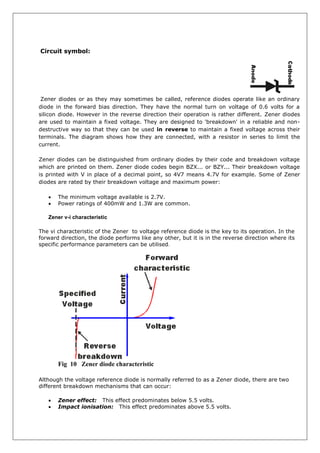 Circuit symbol:
Zener diodes or as they may sometimes be called, reference diodes operate like an ordinary
diode in the forward bias direction. They have the normal turn on voltage of 0.6 volts for a
silicon diode. However in the reverse direction their operation is rather different. Zener diodes
are used to maintain a fixed voltage. They are designed to 'breakdown' in a reliable and non-
destructive way so that they can be used in reverse to maintain a fixed voltage across their
terminals. The diagram shows how they are connected, with a resistor in series to limit the
current.
Zener diodes can be distinguished from ordinary diodes by their code and breakdown voltage
which are printed on them. Zener diode codes begin BZX... or BZY... Their breakdown voltage
is printed with V in place of a decimal point, so 4V7 means 4.7V for example. Some of Zener
diodes are rated by their breakdown voltage and maximum power:
 The minimum voltage available is 2.7V.
 Power ratings of 400mW and 1.3W are common.
Zener v-i characteristic
The vi characteristic of the Zener to voltage reference diode is the key to its operation. In the
forward direction, the diode performs like any other, but it is in the reverse direction where its
specific performance parameters can be utilised.
Fig 10 Zener diode characteristic
Although the voltage reference diode is normally referred to as a Zener diode, there are two
different breakdown mechanisms that can occur:
 Zener effect: This effect predominates below 5.5 volts.
 Impact ionisation: This effect predominates above 5.5 volts.
 