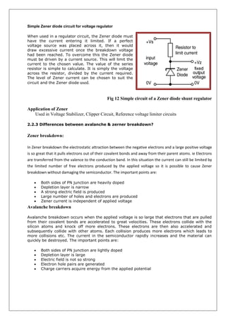 Simple Zener diode circuit for voltage regulator
When used in a regulator circuit, the Zener diode must
have the current entering it limited. If a perfect
voltage source was placed across it, then it would
draw excessive current once the breakdown voltage
had been reached. To overcome this the Zener diode
must be driven by a current source. This will limit the
current to the chosen value. The value of the series
resistor is simple to calculate. It is simply the voltage
across the resistor, divided by the current required.
The level of Zener current can be chosen to suit the
circuit and the Zener diode used.
Fig 12 Simple circuit of a Zener diode shunt regulator
Application of Zener
Used in Voltage Stabilizer, Clipper Circuit, Reference voltage limiter circuits
2.2.3 Differences between avalanche & zerner breakdown?
Zener breakdown:
In Zener breakdown the electrostatic attraction between the negative electrons and a large positive voltage
is so great that it pulls electrons out of their covalent bonds and away from their parent atoms. ie Electrons
are transferred from the valence to the conduction band. In this situation the current can still be limited by
the limited number of free electrons produced by the applied voltage so it is possible to cause Zener
breakdown without damaging the semiconductor. The important points are:
 Both sides of PN junction are heavily doped
 Depletion layer is narrow
 A strong electric field is produced
 Large number of holes and electrons are produced
 Zener current is independent of applied voltage
Avalanche breakdown
Avalanche breakdown occurs when the applied voltage is so large that electrons that are pulled
from their covalent bonds are accelerated to great velocities. These electrons collide with the
silicon atoms and knock off more electrons. These electrons are then also accelerated and
subsequently collide with other atoms. Each collision produces more electrons which leads to
more collisions etc. The current in the semiconductor rapidly increases and the material can
quickly be destroyed. The important points are:
 Both sides of PN junction are lightly doped
 Depletion layer is large
 Electric field is not so strong
 Electron hole pairs are generated
 Charge carriers acquire energy from the applied potential
 