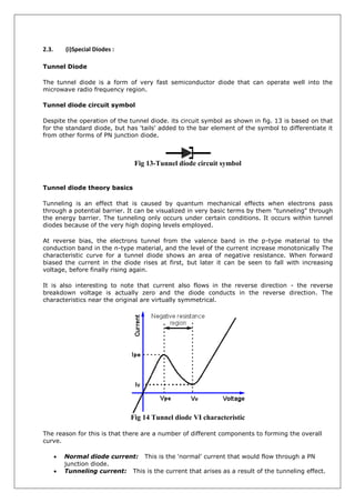 2.3. (i)Special Diodes :
Tunnel Diode
The tunnel diode is a form of very fast semiconductor diode that can operate well into the
microwave radio frequency region.
Tunnel diode circuit symbol
Despite the operation of the tunnel diode. its circuit symbol as shown in fig. 13 is based on that
for the standard diode, but has 'tails' added to the bar element of the symbol to differentiate it
from other forms of PN junction diode.
Fig 13-Tunnel diode circuit symbol
Tunnel diode theory basics
Tunneling is an effect that is caused by quantum mechanical effects when electrons pass
through a potential barrier. It can be visualized in very basic terms by them "tunneling" through
the energy barrier. The tunneling only occurs under certain conditions. It occurs within tunnel
diodes because of the very high doping levels employed.
At reverse bias, the electrons tunnel from the valence band in the p-type material to the
conduction band in the n-type material, and the level of the current increase monotonically The
characteristic curve for a tunnel diode shows an area of negative resistance. When forward
biased the current in the diode rises at first, but later it can be seen to fall with increasing
voltage, before finally rising again.
It is also interesting to note that current also flows in the reverse direction - the reverse
breakdown voltage is actually zero and the diode conducts in the reverse direction. The
characteristics near the original are virtually symmetrical.
Fig 14 Tunnel diode VI characteristic
The reason for this is that there are a number of different components to forming the overall
curve.
 Normal diode current: This is the 'normal' current that would flow through a PN
junction diode.
 Tunneling current: This is the current that arises as a result of the tunneling effect.
 