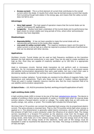  Excess current: This is a third element of current that contributes to the overall
current within the diode. It results from what may be termed excess current that results
from tunneling though bulk states in the energy gap, and means that the valley current
does not fall to zero.
Advantages
 Very high speed: The high speed of operation means that the tunnel diode can be
used for microwave RF applications.
 Longevity: Studies have been undertaken of the tunnel diode and its performance has
been shown to remain stable over long periods of time, where other semiconductor
devices may have degraded.
Disadvantages
 Reproducibility: It has not been possible to make the tunnel diode with as
reproducible performance to the levels often needed.
 Low peak to valley current ratio: The negative resistance region and the peak to
valley current is not as high as is often be required to produce the levels of performance
that can be attained with other devices.
Applications
Oscillator circuits: Tunnel diodes can be used as high frequency oscillators as the transition
between the high electrical conductivity is very rapid. They can be used to create oscillation as
high as 5Gz. Even they are capable of creativity oscillation up to 100 GHz in a appropriate
digital circuits.
Used in microwave circuits: Normal diode transistors do not perform well in microwave
operation. So, for microwave generators and amplifiers tunnel diode are. In microwave waves
and satellite communication equipments they were used widely, but now a day’s their uses is
decreasing rapidly as transistor for working in wave frequency area available in market.
Resistant to nuclear radiation: Tunnel diodes are resistant to the effects of magnetic fields, high
temperature and radioactivity. That’s why these can be used in modern military equipment.
These are used in nuclear magnetic resource machine also. But the most important field of its
use satellite communication equipments.
(ii) Optical Diodes :- LED, IRLED & photodiode (Symbol, working principal & applications of each)
Light emitting diode (LED)
A light emitting diode (LED) is known to be one of the best optoelectronic devices. The device is
capable of emitting a fairly narrow bandwidth of visible or invisible light when its internal diode
junction attains a forward electric current or voltage. The visible lights that an LED emits are
usually orange, red, yellow, or green. The invisible light includes the infrared light.
We know that a P-N junction can connect the absorbed light energy into its proportional electric
current. The same process is reversed here. That is, the P-N junction emits light when energy is
applied on it. This phenomenon is generally called electro luminance, which can be defined as
the emission of light from a semi-conductor under the influence of an electric field. The charge
carriers recombine in a forward P-N junction as the electrons cross from the N-region and
recombine with the holes existing in the P-region. Free electrons are in the conduction band of
energy levels, while holes are in the valence energy band. Thus the energy level of the holes
will be lesser than the energy levels of the electrons. Some part of the energy must be
dissipated in order to recombine the electrons and the holes. This energy is emitted in the form
of heat and light.
 