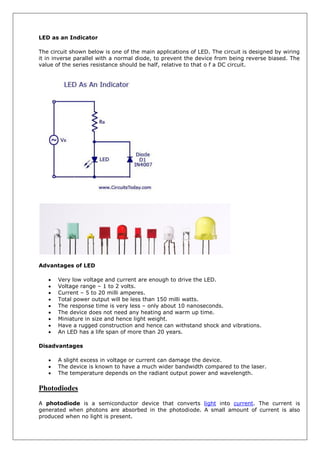 LED as an Indicator
The circuit shown below is one of the main applications of LED. The circuit is designed by wiring
it in inverse parallel with a normal diode, to prevent the device from being reverse biased. The
value of the series resistance should be half, relative to that o f a DC circuit.
Advantages of LED
 Very low voltage and current are enough to drive the LED.
 Voltage range – 1 to 2 volts.
 Current – 5 to 20 milli amperes.
 Total power output will be less than 150 milli watts.
 The response time is very less – only about 10 nanoseconds.
 The device does not need any heating and warm up time.
 Miniature in size and hence light weight.
 Have a rugged construction and hence can withstand shock and vibrations.
 An LED has a life span of more than 20 years.
Disadvantages
 A slight excess in voltage or current can damage the device.
 The device is known to have a much wider bandwidth compared to the laser.
 The temperature depends on the radiant output power and wavelength.
Photodiodes
A photodiode is a semiconductor device that converts light into current. The current is
generated when photons are absorbed in the photodiode. A small amount of current is also
produced when no light is present.
 